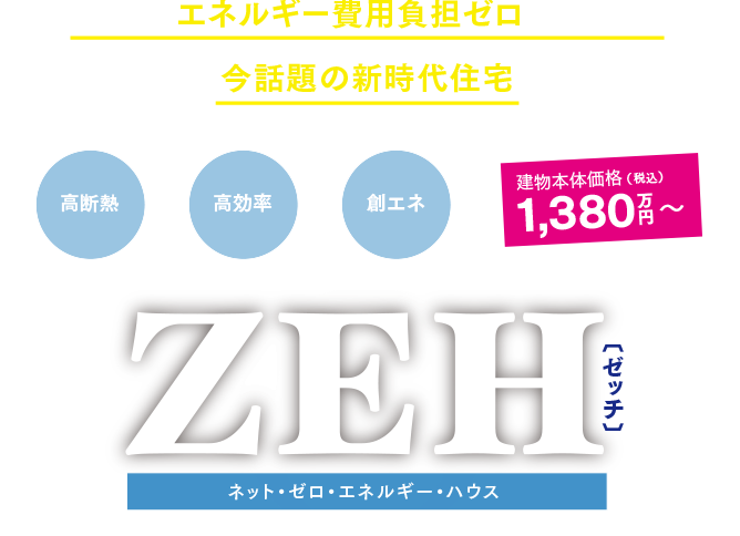 ご家庭のエネルギー費用負担ゼロを実現する、今話題の新時代住宅 ZEH[ゼッチ]　ネット・ゼロ・エネルギーハウス 建物本体価格（税込）1,380万円〜